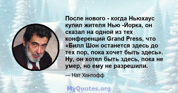 После нового - когда Ньюхаус купил жителя Нью -Йорка, он сказал на одной из тех конференций Grand Press, что «Билл Шон останется здесь до тех пор, пока хочет быть здесь». Ну, он хотел быть здесь, пока не умер, но ему не 