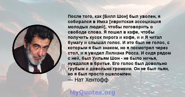 После того, как [Билл Шон] был уволен, я собирался в Имха [ивритская ассоциация молодых людей], чтобы поговорить о свободе слова. Я пошел в кафе, чтобы получить кусок пирога и кофе, и и Я читал бумагу и слышал голос. И