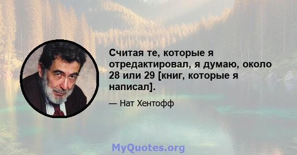 Считая те, которые я отредактировал, я думаю, около 28 или 29 [книг, которые я написал].