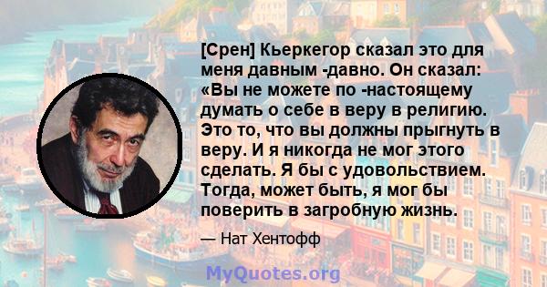 [Срен] Кьеркегор сказал это для меня давным -давно. Он сказал: «Вы не можете по -настоящему думать о себе в веру в религию. Это то, что вы должны прыгнуть в веру. И я никогда не мог этого сделать. Я бы с удовольствием.