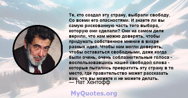 Те, кто создал эту страну, выбрали свободу. Со всеми его опасностями. И знаете ли вы самую рискованную часть того выбора, которую они сделали? Они на самом деле верили, что нам можно доверять, чтобы придумать