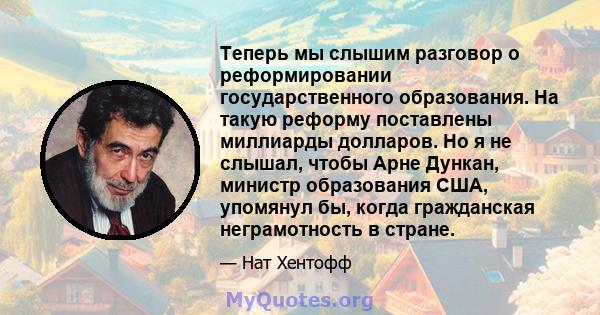 Теперь мы слышим разговор о реформировании государственного образования. На такую ​​реформу поставлены миллиарды долларов. Но я не слышал, чтобы Арне Дункан, министр образования США, упомянул бы, когда гражданская