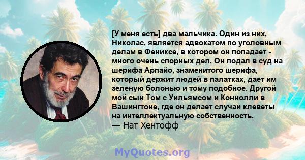 [У меня есть] два мальчика. Один из них, Николас, является адвокатом по уголовным делам в Фениксе, в котором он попадает - много очень спорных дел. Он подал в суд на шерифа Арпайо, знаменитого шерифа, который держит