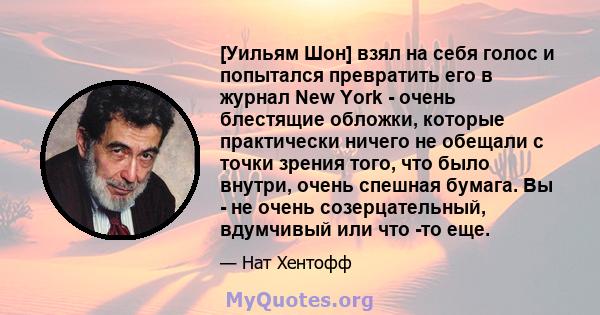 [Уильям Шон] взял на себя голос и попытался превратить его в журнал New York - очень блестящие обложки, которые практически ничего не обещали с точки зрения того, что было внутри, очень спешная бумага. Вы - не очень