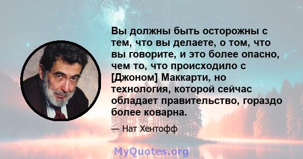 Вы должны быть осторожны с тем, что вы делаете, о том, что вы говорите, и это более опасно, чем то, что происходило с [Джоном] Маккарти, но технология, которой сейчас обладает правительство, гораздо более коварна.