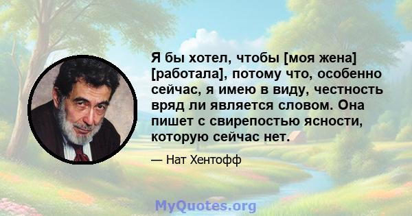 Я бы хотел, чтобы [моя жена] [работала], потому что, особенно сейчас, я имею в виду, честность вряд ли является словом. Она пишет с свирепостью ясности, которую сейчас нет.