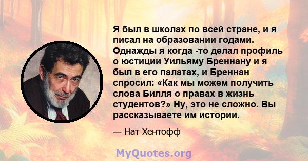 Я был в школах по всей стране, и я писал на образовании годами. Однажды я когда -то делал профиль о юстиции Уильяму Бреннану и я был в его палатах, и Бреннан спросил: «Как мы можем получить слова Билля о правах в жизнь