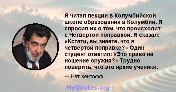 Я читал лекции в Колумбийской школе образования в Колумбии. Я спросил их о том, что происходит с Четвертой поправкой. Я сказал: «Кстати, вы знаете, что в четвертой поправке?» Один студент ответил: «Это право на ношение