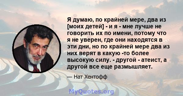 Я думаю, по крайней мере, два из [моих детей] - и я - мне лучше не говорить их по имени, потому что я не уверен, где они находятся в эти дни, но по крайней мере два из них верят в какую -то более высокую силу. - другой