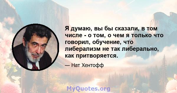 Я думаю, вы бы сказали, в том числе - о том, о чем я только что говорил, обучение, что либерализм не так либерально, как притворяется.