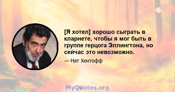 [Я хотел] хорошо сыграть в кларнете, чтобы я мог быть в группе герцога Эллингтона, но сейчас это невозможно.