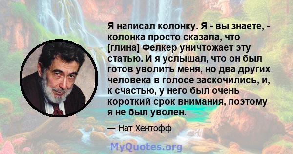 Я написал колонку. Я - вы знаете, - колонка просто сказала, что [глина] Фелкер уничтожает эту статью. И я услышал, что он был готов уволить меня, но два других человека в голосе заскочились, и, к счастью, у него был