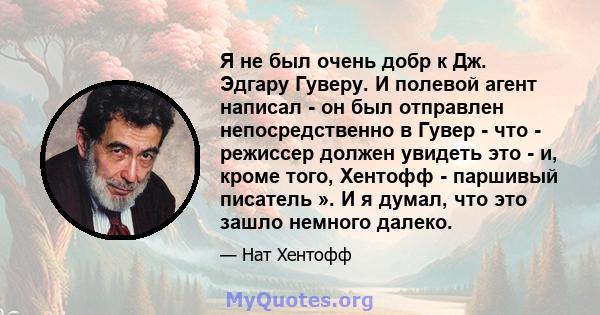 Я не был очень добр к Дж. Эдгару Гуверу. И полевой агент написал - он был отправлен непосредственно в Гувер - что - режиссер должен увидеть это - и, кроме того, Хентофф - паршивый писатель ». И я думал, что это зашло