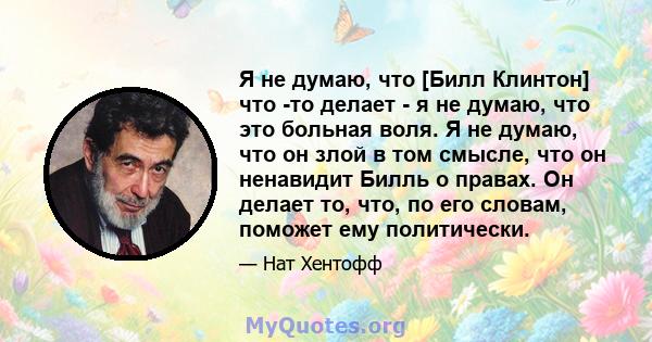 Я не думаю, что [Билл Клинтон] что -то делает - я не думаю, что это больная воля. Я не думаю, что он злой в том смысле, что он ненавидит Билль о правах. Он делает то, что, по его словам, поможет ему политически.