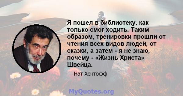 Я пошел в библиотеку, как только смог ходить. Таким образом, тренировки прошли от чтения всех видов людей, от сказки, а затем - я не знаю, почему - «Жизнь Христа» Швейца.