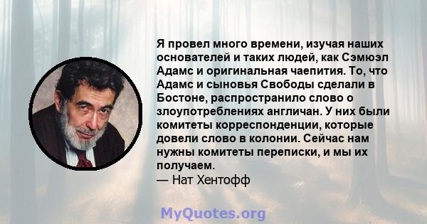 Я провел много времени, изучая наших основателей и таких людей, как Сэмюэл Адамс и оригинальная чаепития. То, что Адамс и сыновья Свободы сделали в Бостоне, распространило слово о злоупотреблениях англичан. У них были