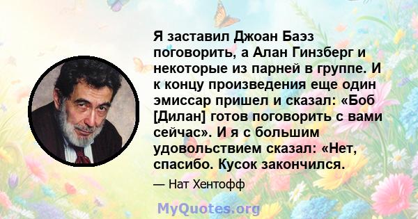 Я заставил Джоан Баэз поговорить, а Алан Гинзберг и некоторые из парней в группе. И к концу произведения еще один эмиссар пришел и сказал: «Боб [Дилан] готов поговорить с вами сейчас». И я с большим удовольствием