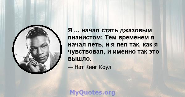 Я ... начал стать джазовым пианистом; Тем временем я начал петь, и я пел так, как я чувствовал, и именно так это вышло.