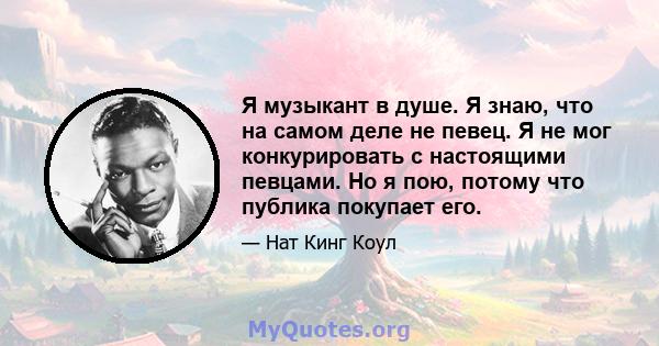 Я музыкант в душе. Я знаю, что на самом деле не певец. Я не мог конкурировать с настоящими певцами. Но я пою, потому что публика покупает его.