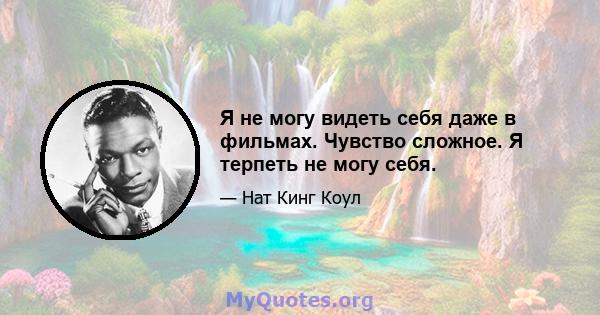 Я не могу видеть себя даже в фильмах. Чувство сложное. Я терпеть не могу себя.