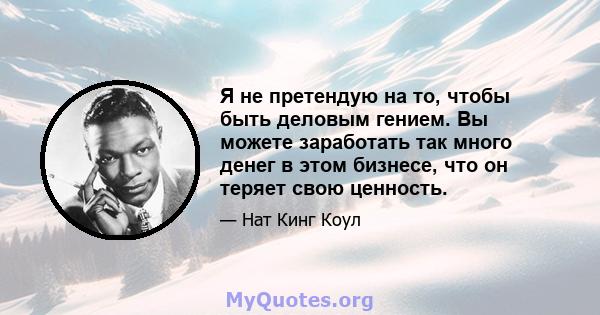 Я не претендую на то, чтобы быть деловым гением. Вы можете заработать так много денег в этом бизнесе, что он теряет свою ценность.