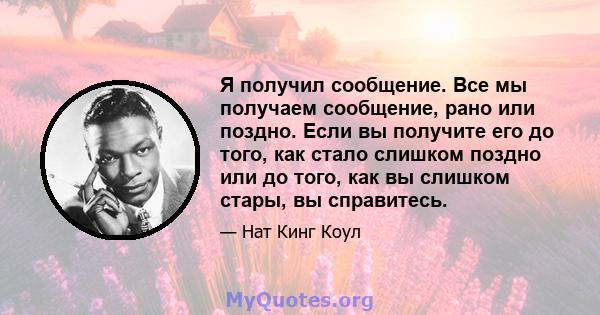 Я получил сообщение. Все мы получаем сообщение, рано или поздно. Если вы получите его до того, как стало слишком поздно или до того, как вы слишком стары, вы справитесь.