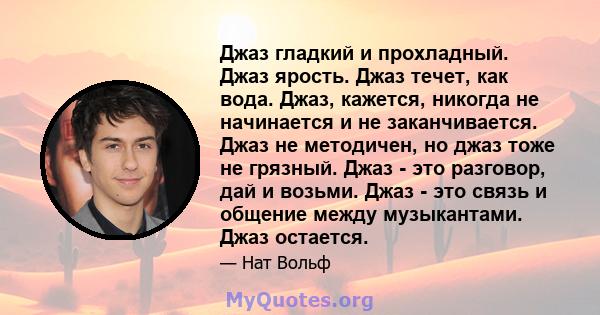 Джаз гладкий и прохладный. Джаз ярость. Джаз течет, как вода. Джаз, кажется, никогда не начинается и не заканчивается. Джаз не методичен, но джаз тоже не грязный. Джаз - это разговор, дай и возьми. Джаз - это связь и