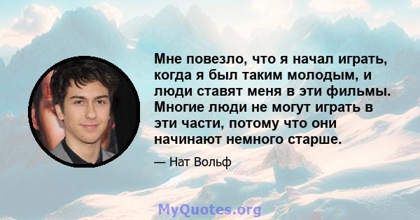 Мне повезло, что я начал играть, когда я был таким молодым, и люди ставят меня в эти фильмы. Многие люди не могут играть в эти части, потому что они начинают немного старше.