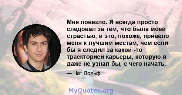 Мне повезло. Я всегда просто следовал за тем, что была моей страстью, и это, похоже, привело меня к лучшим местам, чем если бы я следил за какой -то траекторией карьеры, которую я даже не узнал бы, с чего начать.