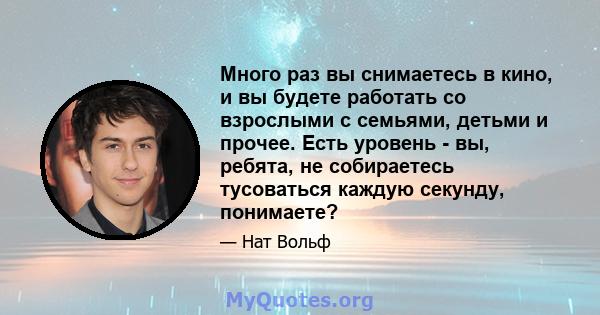 Много раз вы снимаетесь в кино, и вы будете работать со взрослыми с семьями, детьми и прочее. Есть уровень - вы, ребята, не собираетесь тусоваться каждую секунду, понимаете?