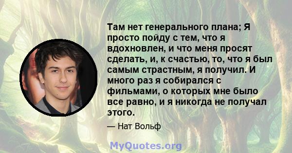 Там нет генерального плана; Я просто пойду с тем, что я вдохновлен, и что меня просят сделать, и, к счастью, то, что я был самым страстным, я получил. И много раз я собирался с фильмами, о которых мне было все равно, и