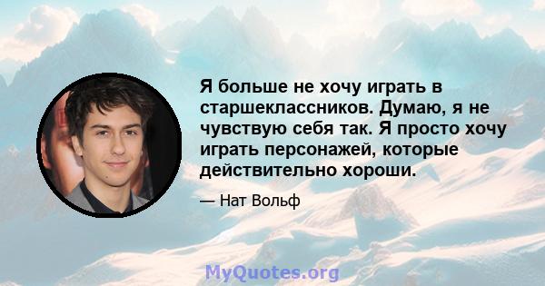 Я больше не хочу играть в старшеклассников. Думаю, я не чувствую себя так. Я просто хочу играть персонажей, которые действительно хороши.