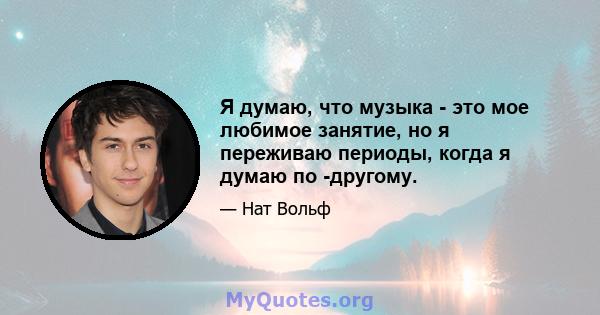 Я думаю, что музыка - это мое любимое занятие, но я переживаю периоды, когда я думаю по -другому.