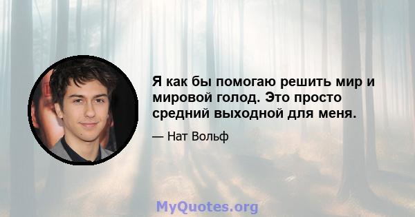 Я как бы помогаю решить мир и мировой голод. Это просто средний выходной для меня.