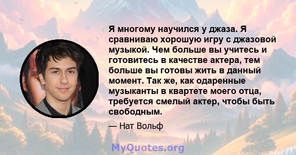 Я многому научился у джаза. Я сравниваю хорошую игру с джазовой музыкой. Чем больше вы учитесь и готовитесь в качестве актера, тем больше вы готовы жить в данный момент. Так же, как одаренные музыканты в квартете моего