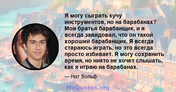 Я могу сыграть кучу инструментов, но на барабанах? Мои братья барабанщик, и я всегда завидовал, что он такой хороший барабанщик. Я всегда стараюсь играть, но это всегда просто избивает. Я могу сохранить время, но никто