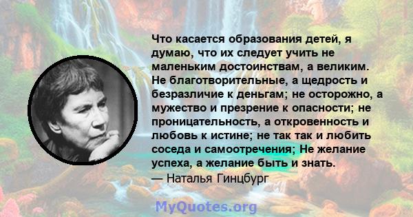 Что касается образования детей, я думаю, что их следует учить не маленьким достоинствам, а великим. Не благотворительные, а щедрость и безразличие к деньгам; не осторожно, а мужество и презрение к опасности; не