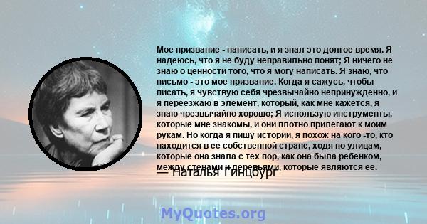 Мое призвание - написать, и я знал это долгое время. Я надеюсь, что я не буду неправильно понят; Я ничего не знаю о ценности того, что я могу написать. Я знаю, что письмо - это мое призвание. Когда я сажусь, чтобы