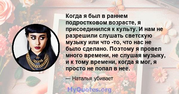 Когда я был в раннем подростковом возрасте, я присоединился к культу. И нам не разрешили слушать светскую музыку или что -то, что нас не было сделано. Поэтому я провел много времени, не слушая музыку, и к тому времени,