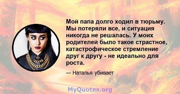 Мой папа долго ходил в тюрьму. Мы потеряли все, и ситуация никогда не решалась. У моих родителей было такое страстное, катастрофическое стремление друг к другу - не идеально для роста.