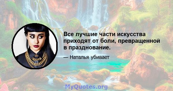 Все лучшие части искусства приходят от боли, превращенной в празднование.