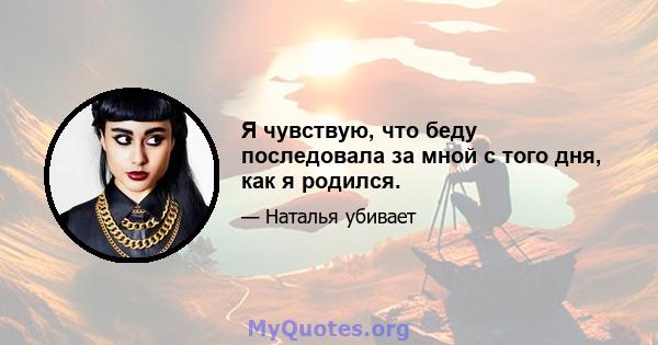 Я чувствую, что беду последовала за мной с того дня, как я родился.