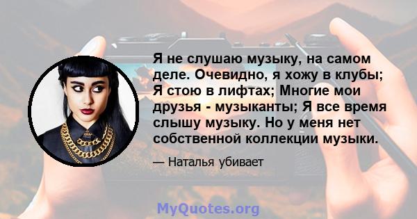 Я не слушаю музыку, на самом деле. Очевидно, я хожу в клубы; Я стою в лифтах; Многие мои друзья - музыканты; Я все время слышу музыку. Но у меня нет собственной коллекции музыки.