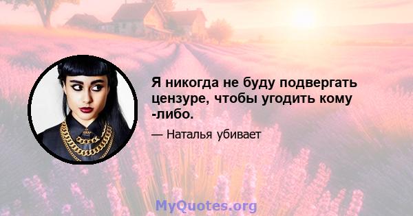 Я никогда не буду подвергать цензуре, чтобы угодить кому -либо.