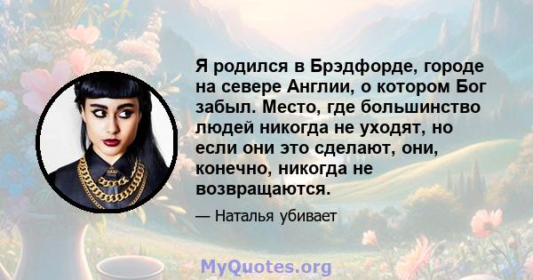 Я родился в Брэдфорде, городе на севере Англии, о котором Бог забыл. Место, где большинство людей никогда не уходят, но если они это сделают, они, конечно, никогда не возвращаются.