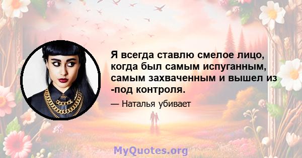 Я всегда ставлю смелое лицо, когда был самым испуганным, самым захваченным и вышел из -под контроля.