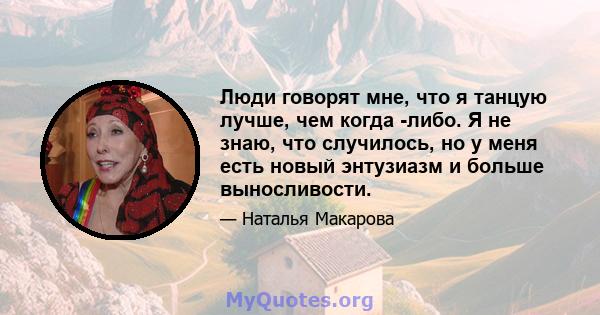 Люди говорят мне, что я танцую лучше, чем когда -либо. Я не знаю, что случилось, но у меня есть новый энтузиазм и больше выносливости.