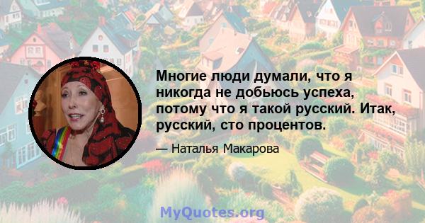 Многие люди думали, что я никогда не добьюсь успеха, потому что я такой русский. Итак, русский, сто процентов.