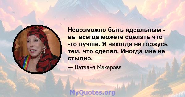 Невозможно быть идеальным - вы всегда можете сделать что -то лучше. Я никогда не горжусь тем, что сделал. Иногда мне не стыдно.