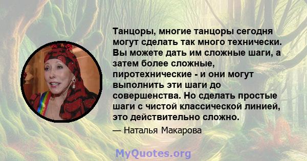 Танцоры, многие танцоры сегодня могут сделать так много технически. Вы можете дать им сложные шаги, а затем более сложные, пиротехнические - и они могут выполнить эти шаги до совершенства. Но сделать простые шаги с